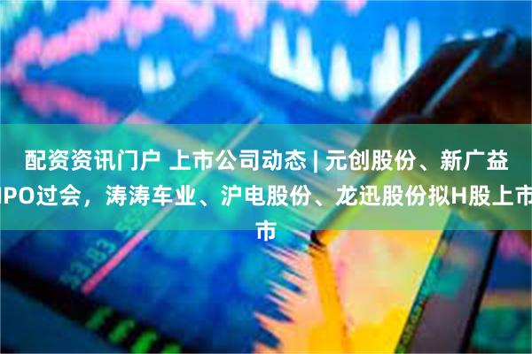 配资资讯门户 上市公司动态 | 元创股份、新广益IPO过会，