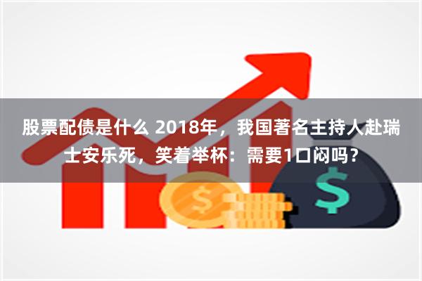 股票配债是什么 2018年，我国著名主持人赴瑞士安乐死，笑着